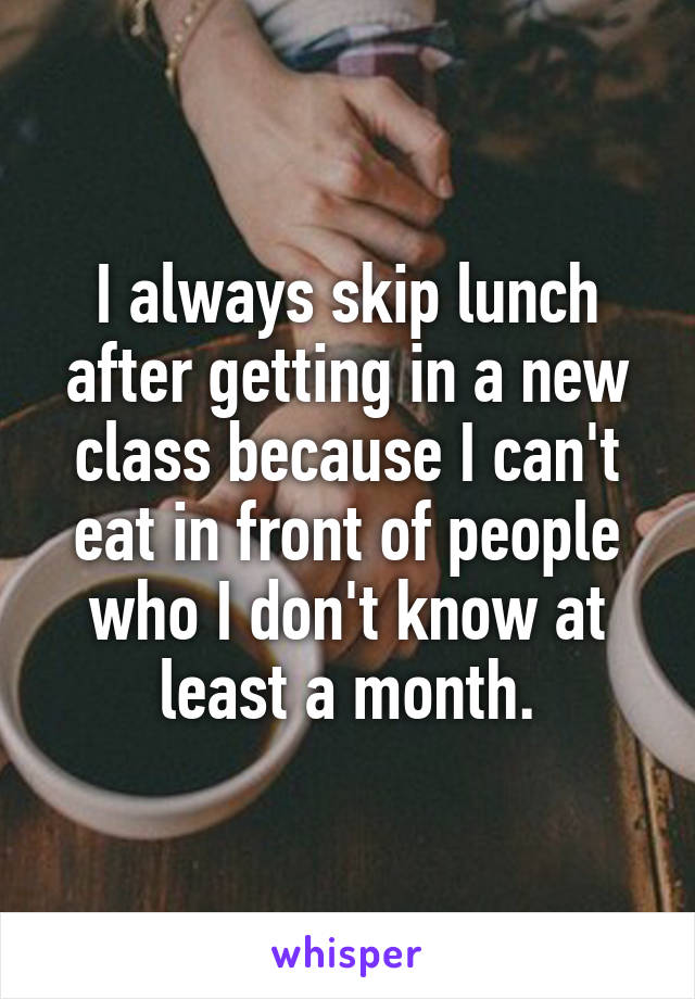 I always skip lunch after getting in a new class because I can't eat in front of people who I don't know at least a month.