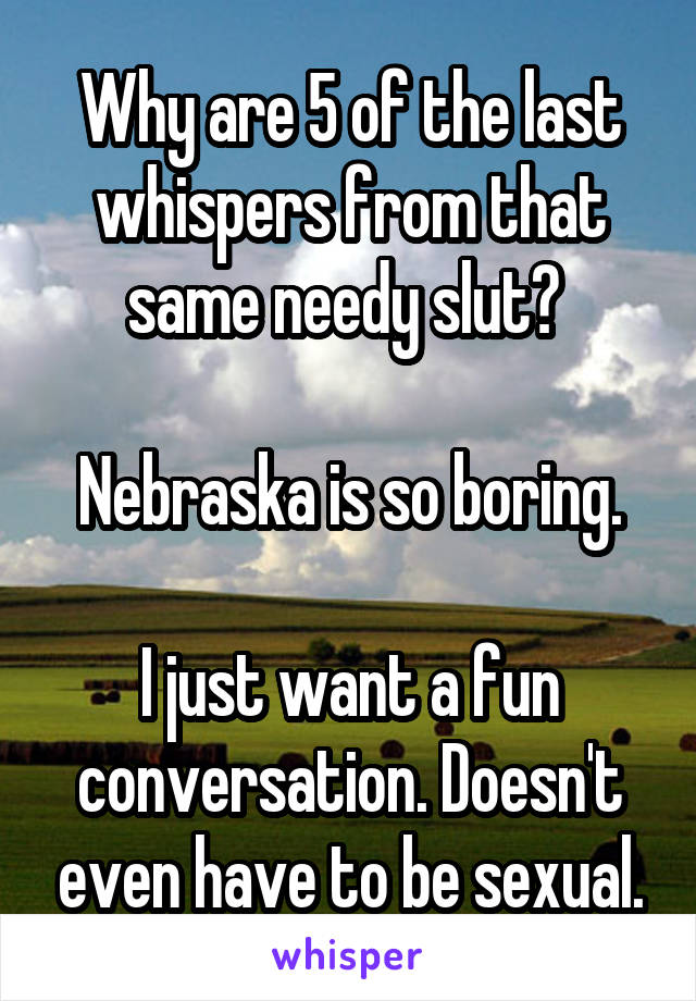 Why are 5 of the last whispers from that same needy slut? 

Nebraska is so boring.

I just want a fun conversation. Doesn't even have to be sexual.