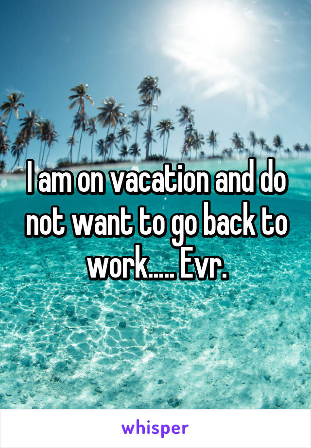 I am on vacation and do not want to go back to work..... Evr.