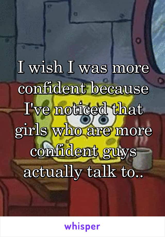 I wish I was more confident because I've noticed that girls who are more confident guys actually talk to..