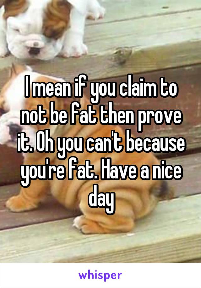 I mean if you claim to not be fat then prove it. Oh you can't because you're fat. Have a nice day