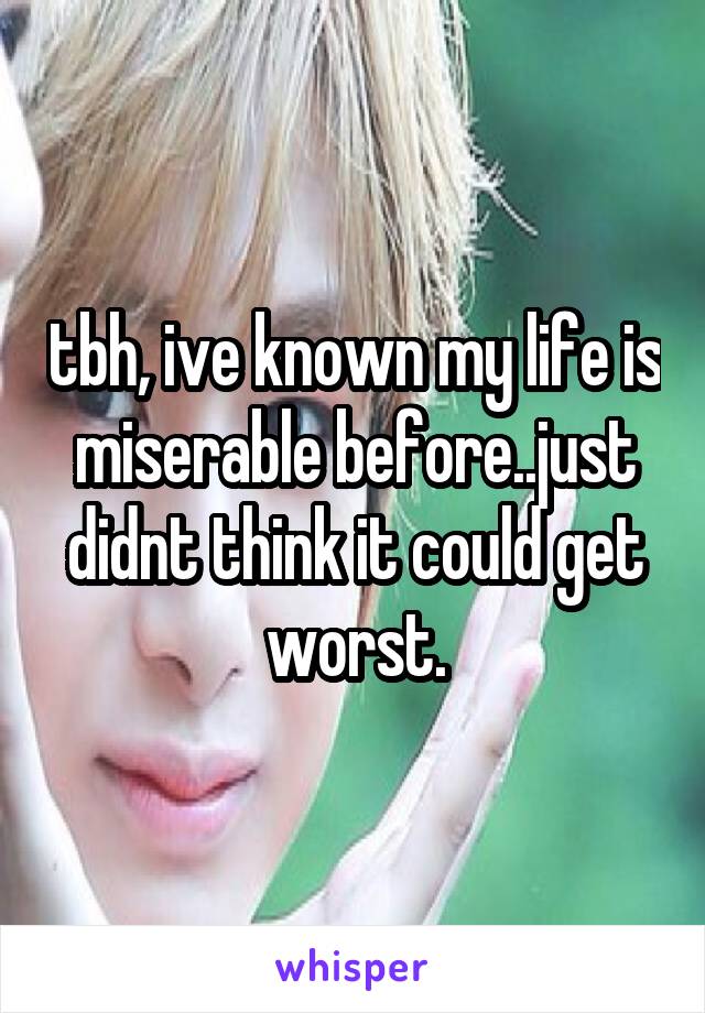 tbh, ive known my life is miserable before..just didnt think it could get worst.