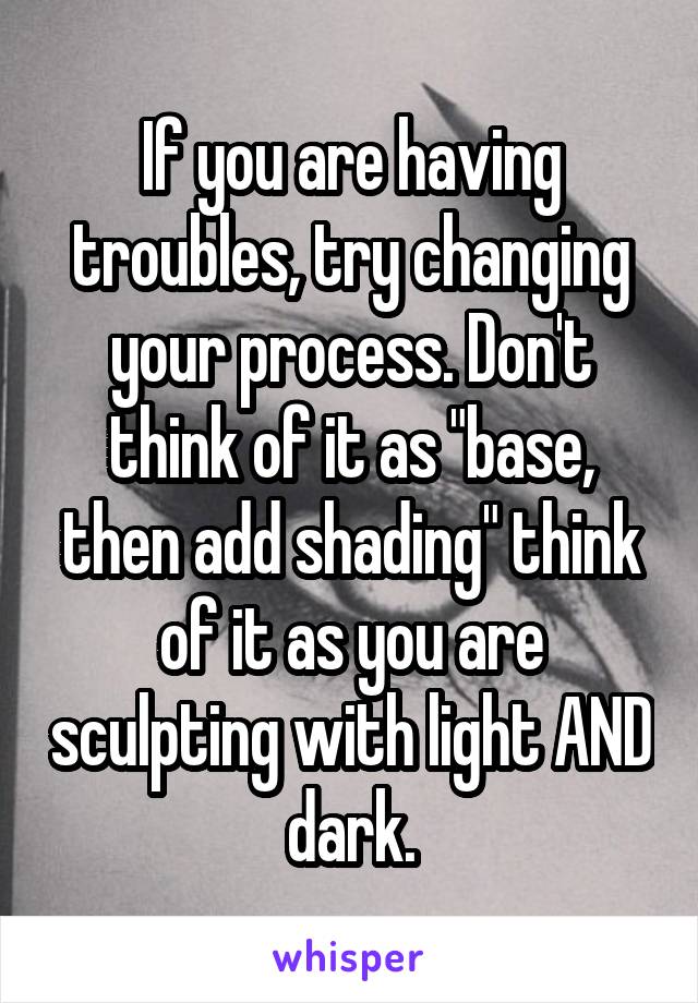If you are having troubles, try changing your process. Don't think of it as "base, then add shading" think of it as you are sculpting with light AND dark.