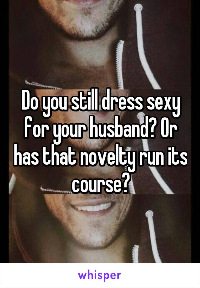 Do you still dress sexy for your husband? Or has that novelty run its course?