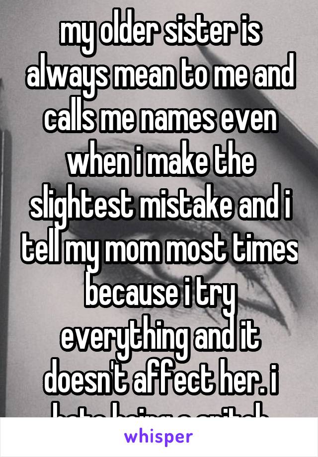 my older sister is always mean to me and calls me names even when i make the slightest mistake and i tell my mom most times because i try everything and it doesn't affect her. i hate being a snitch