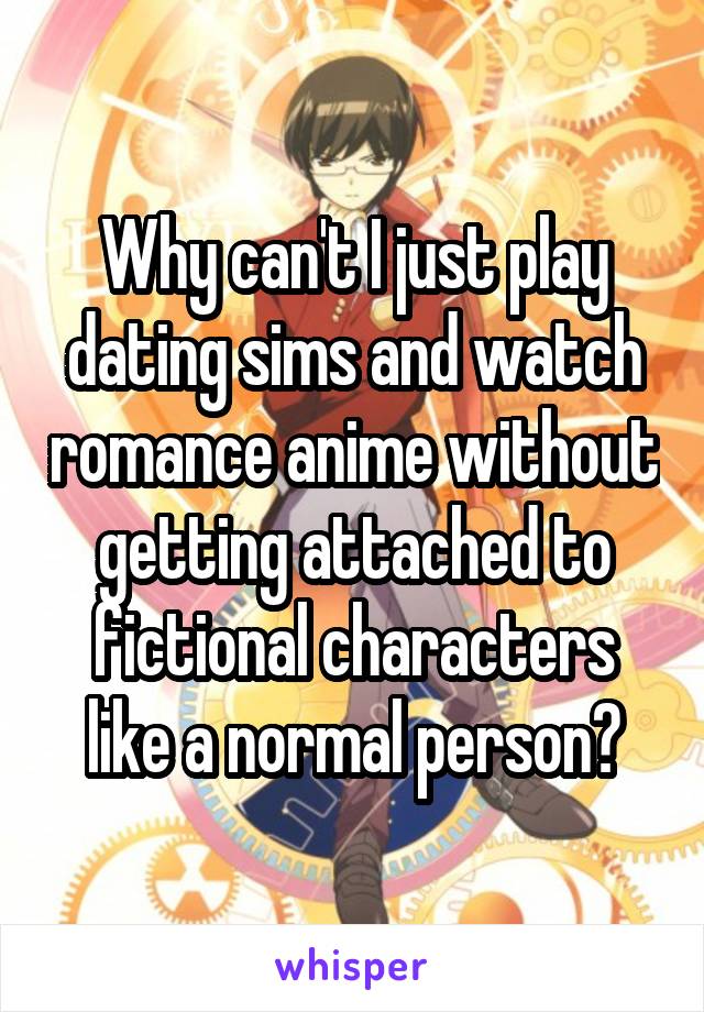 Why can't I just play dating sims and watch romance anime without getting attached to fictional characters like a normal person?