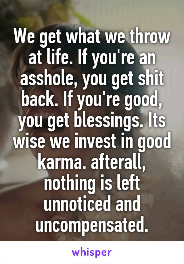 We get what we throw at life. If you're an asshole, you get shit back. If you're good, you get blessings. Its wise we invest in good karma. afterall, nothing is left unnoticed and uncompensated.