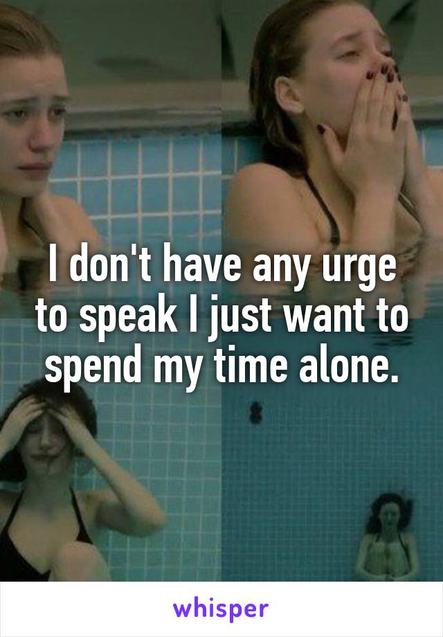 I don't have any urge to speak I just want to spend my time alone.