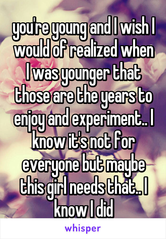 you're young and I wish I would of realized when I was younger that those are the years to enjoy and experiment.. I know it's not for everyone but maybe this girl needs that.. I know I did