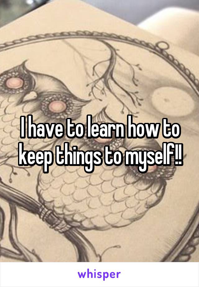 I have to learn how to keep things to myself!!