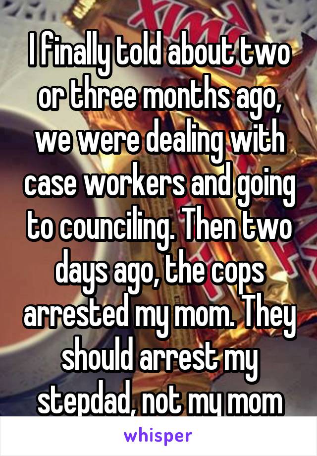 I finally told about two or three months ago, we were dealing with case workers and going to counciling. Then two days ago, the cops arrested my mom. They should arrest my stepdad, not my mom