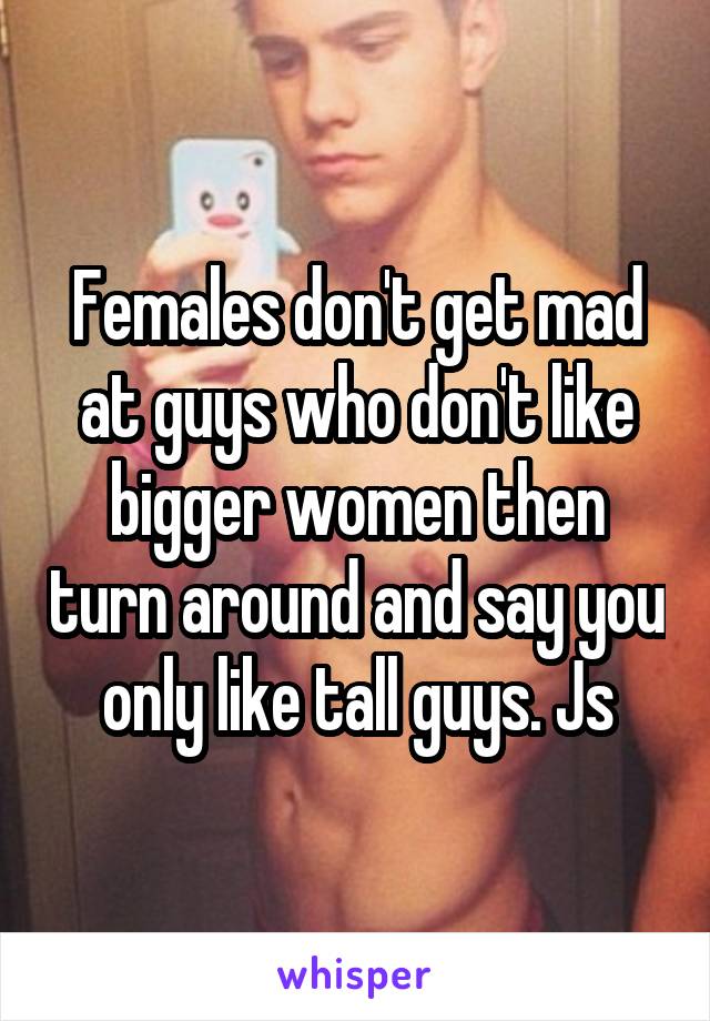 Females don't get mad at guys who don't like bigger women then turn around and say you only like tall guys. Js