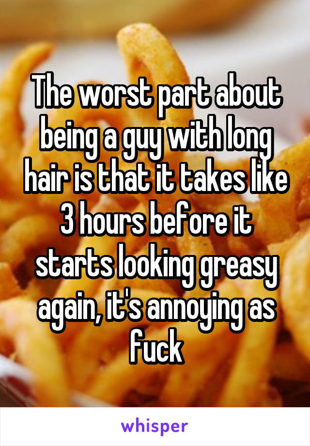 The worst part about being a guy with long hair is that it takes like 3 hours before it starts looking greasy again, it's annoying as fuck