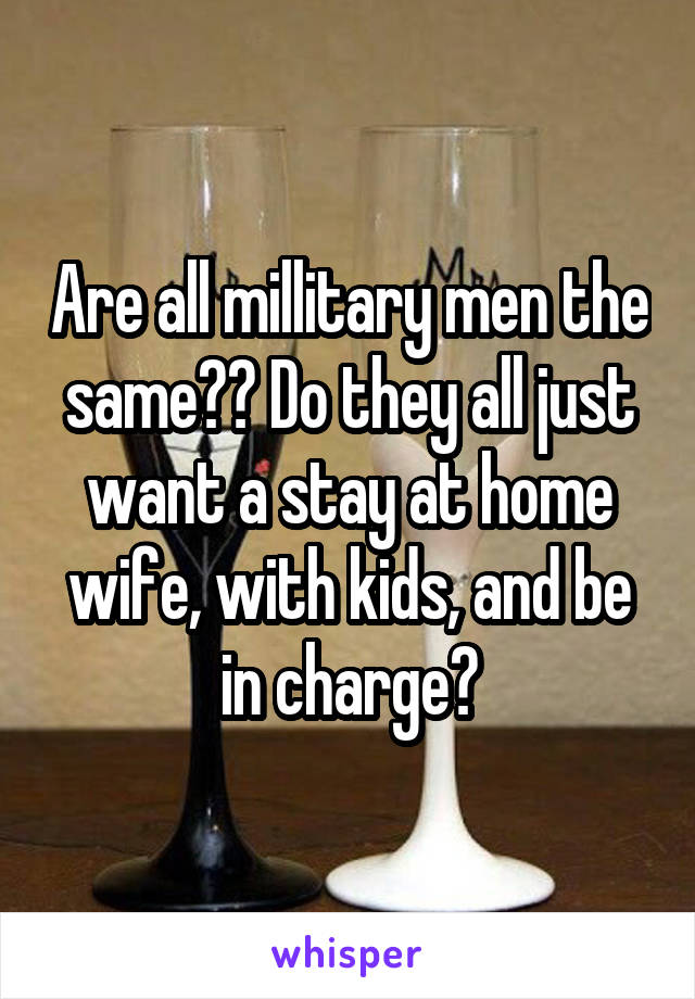 Are all millitary men the same?? Do they all just want a stay at home wife, with kids, and be in charge?