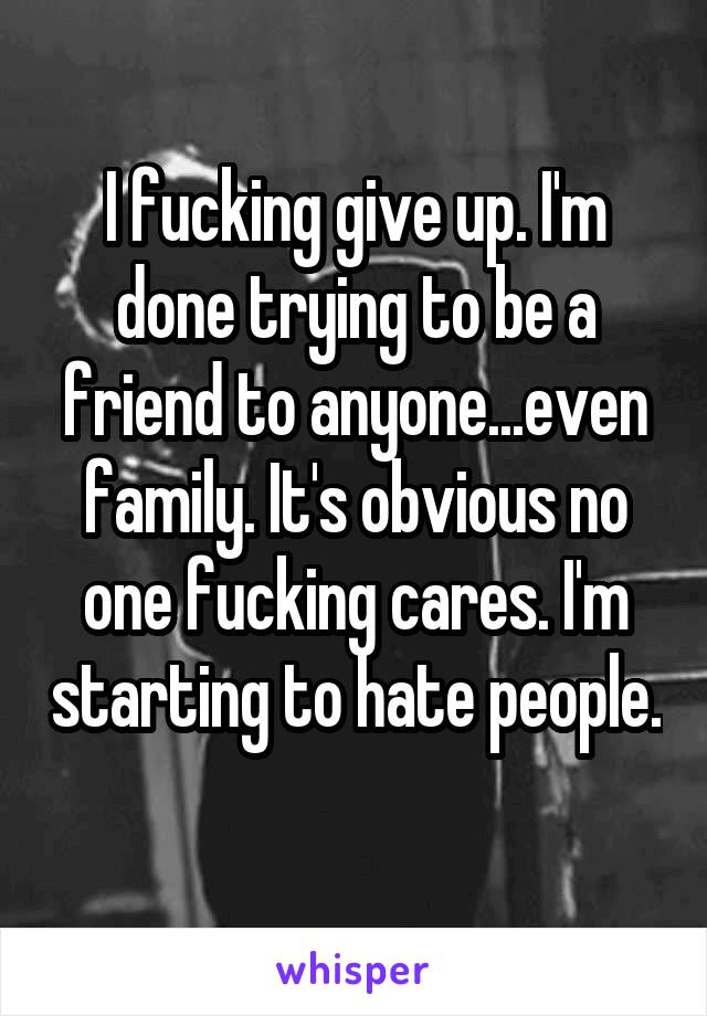 I fucking give up. I'm done trying to be a friend to anyone...even family. It's obvious no one fucking cares. I'm starting to hate people. 