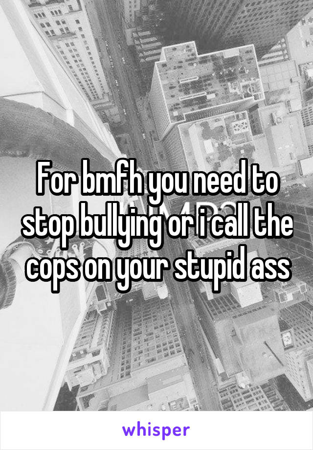 For bmfh you need to stop bullying or i call the cops on your stupid ass