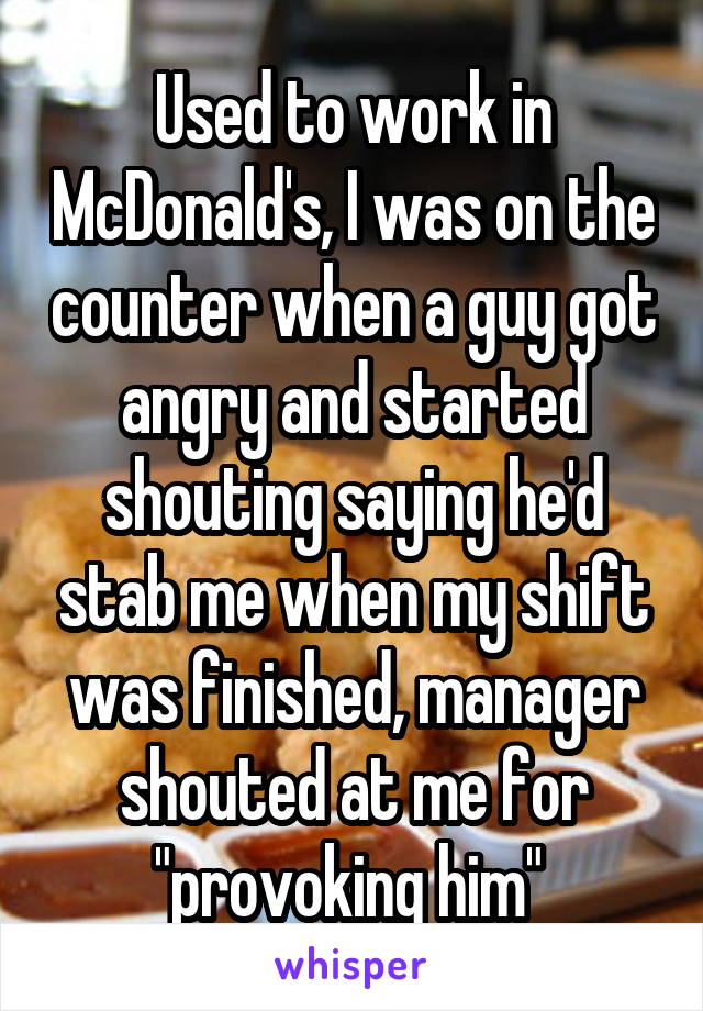 Used to work in McDonald's, I was on the counter when a guy got angry and started shouting saying he'd stab me when my shift was finished, manager shouted at me for "provoking him" 