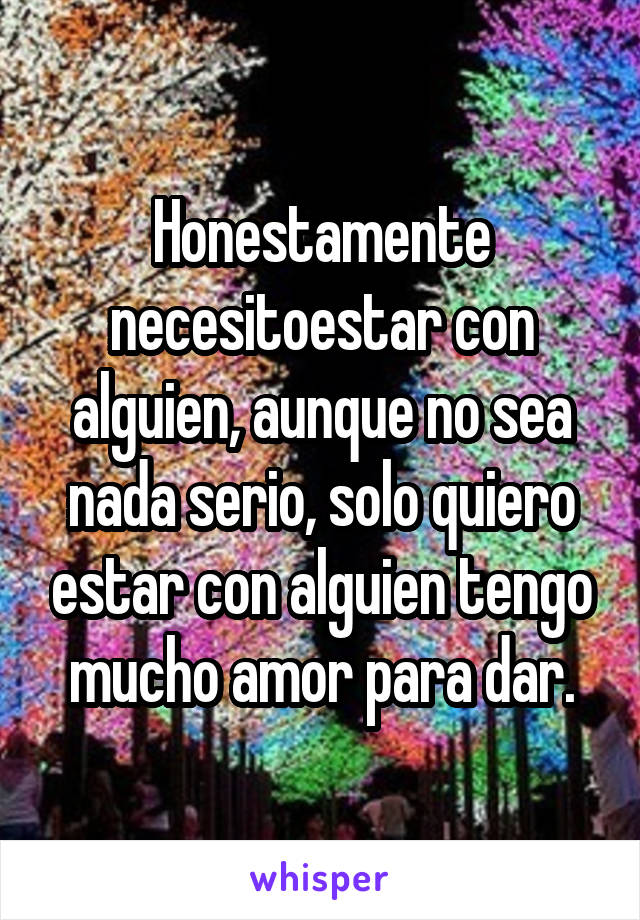 Honestamente necesitoestar con alguien, aunque no sea nada serio, solo quiero estar con alguien tengo mucho amor para dar.