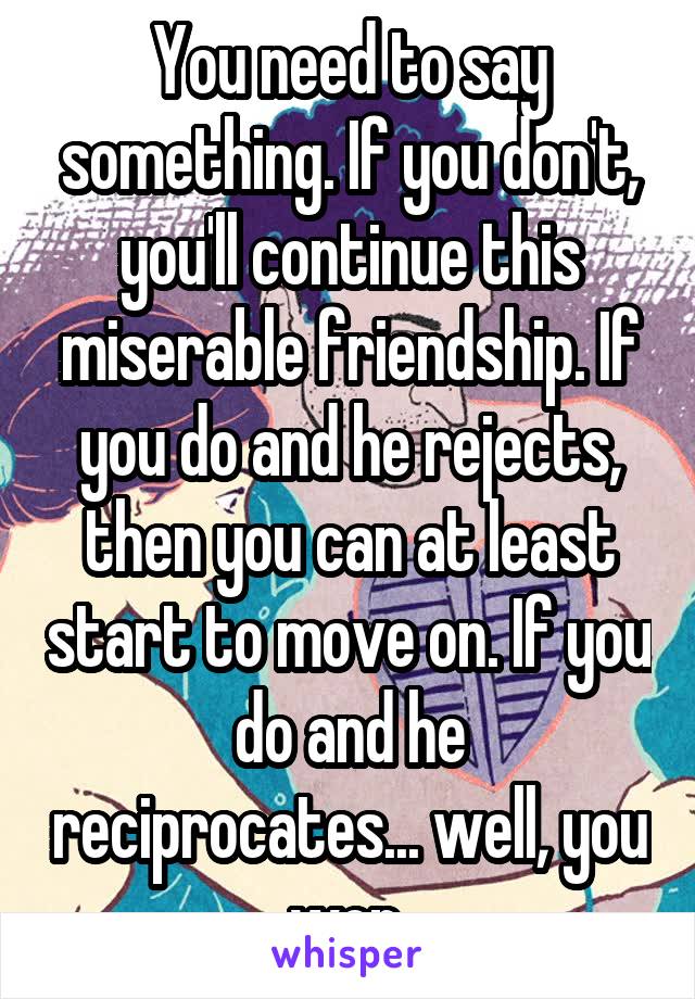 You need to say something. If you don't, you'll continue this miserable friendship. If you do and he rejects, then you can at least start to move on. If you do and he reciprocates... well, you won.