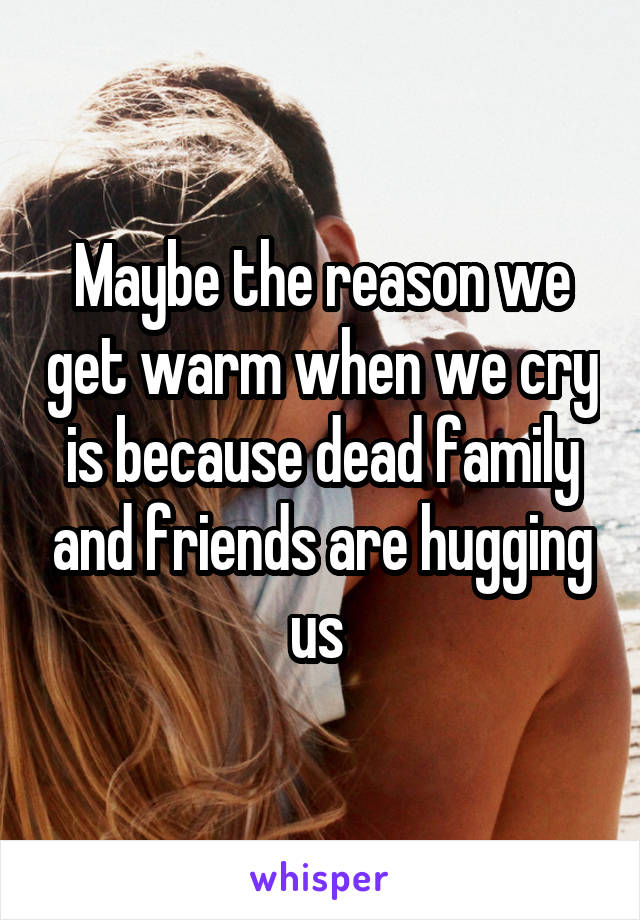 Maybe the reason we get warm when we cry is because dead family and friends are hugging us 