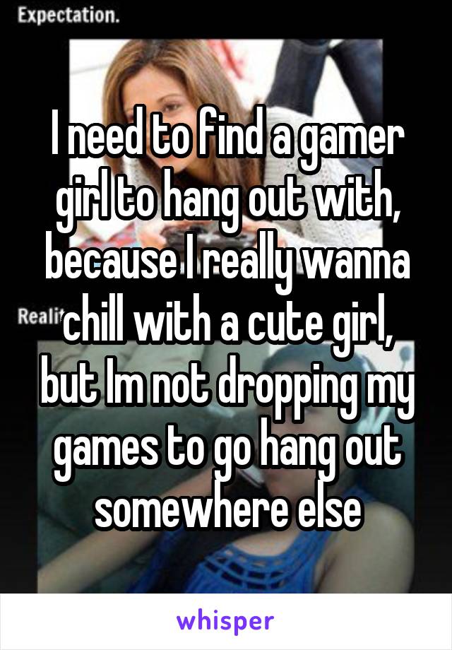 I need to find a gamer girl to hang out with, because I really wanna chill with a cute girl, but Im not dropping my games to go hang out somewhere else