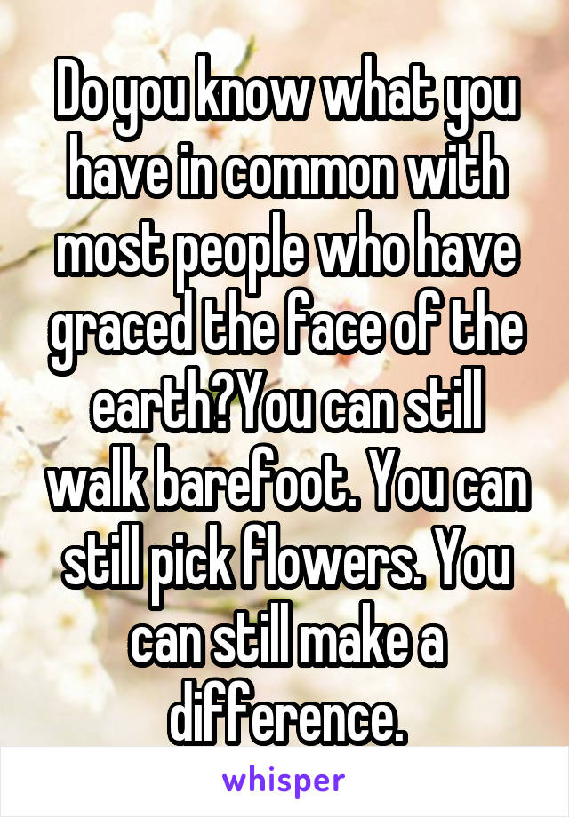 Do you know what you have in common with most people who have graced the face of the earth?You can still walk barefoot. You can still pick flowers. You can still make a difference.