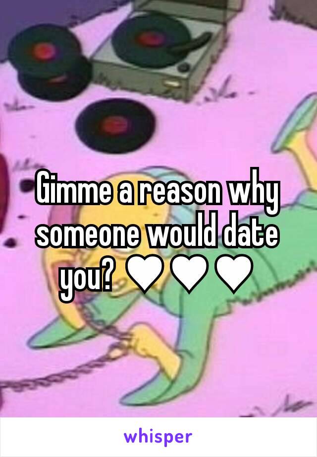 Gimme a reason why someone would date you? ♥♥♥