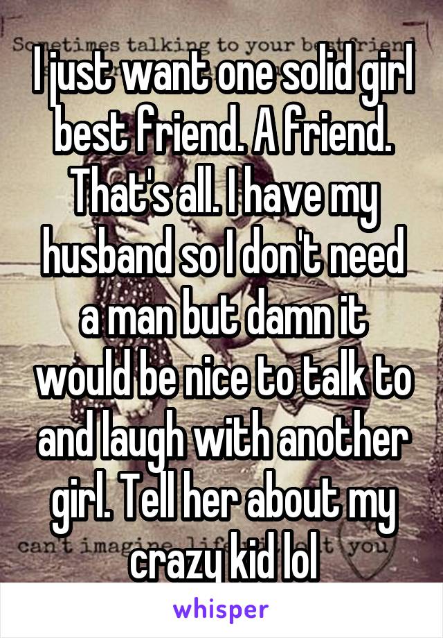 I just want one solid girl best friend. A friend. That's all. I have my husband so I don't need a man but damn it would be nice to talk to and laugh with another girl. Tell her about my crazy kid lol