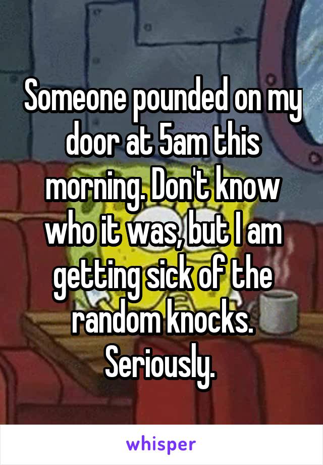 Someone pounded on my door at 5am this morning. Don't know who it was, but I am getting sick of the random knocks. Seriously. 