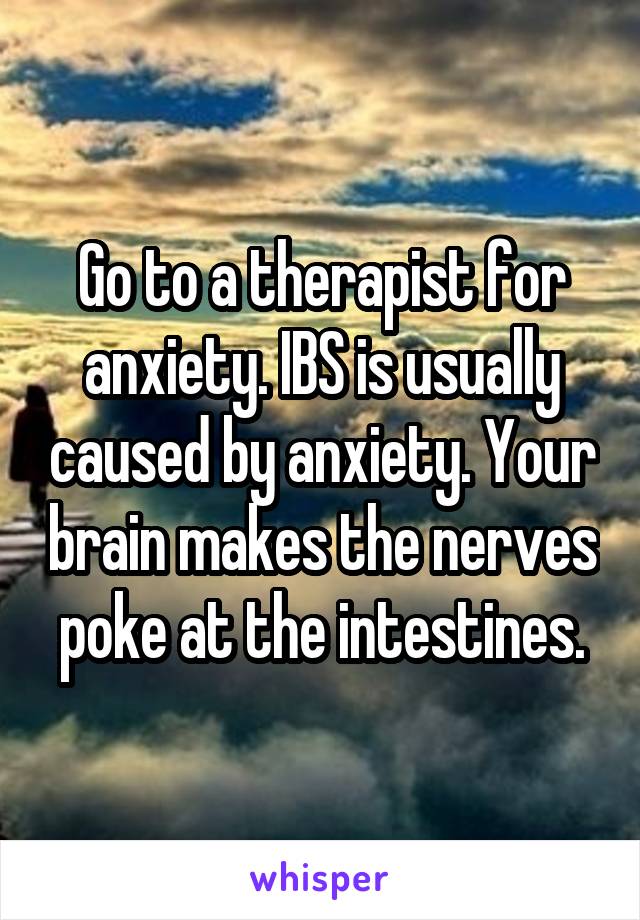 Go to a therapist for anxiety. IBS is usually caused by anxiety. Your brain makes the nerves poke at the intestines.
