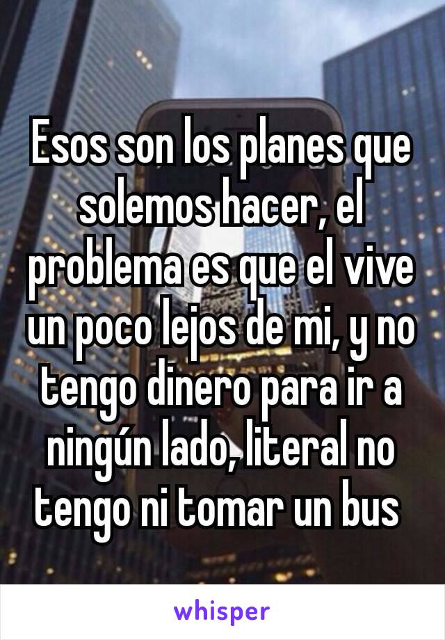 Esos son los planes que solemos hacer, el problema es que el vive un poco lejos de mi, y no tengo dinero para ir a ningún lado, literal no tengo ni tomar un bus 