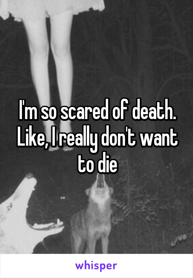 I'm so scared of death. Like, I really don't want to die