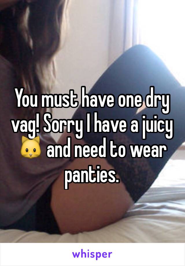 You must have one dry vag! Sorry I have a juicy 🐱 and need to wear panties.