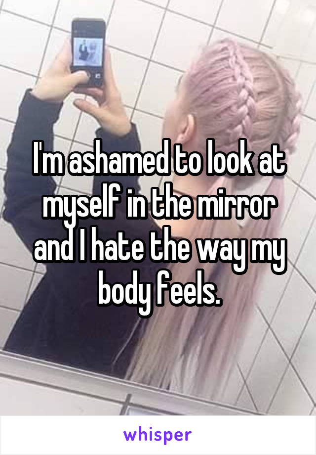 I'm ashamed to look at myself in the mirror and I hate the way my body feels.