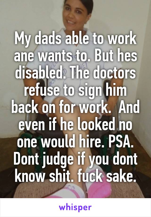 My dads able to work ane wants to. But hes disabled. The doctors refuse to sign him back on for work.  And even if he looked no one would hire. PSA. Dont judge if you dont know shit. fuck sake.