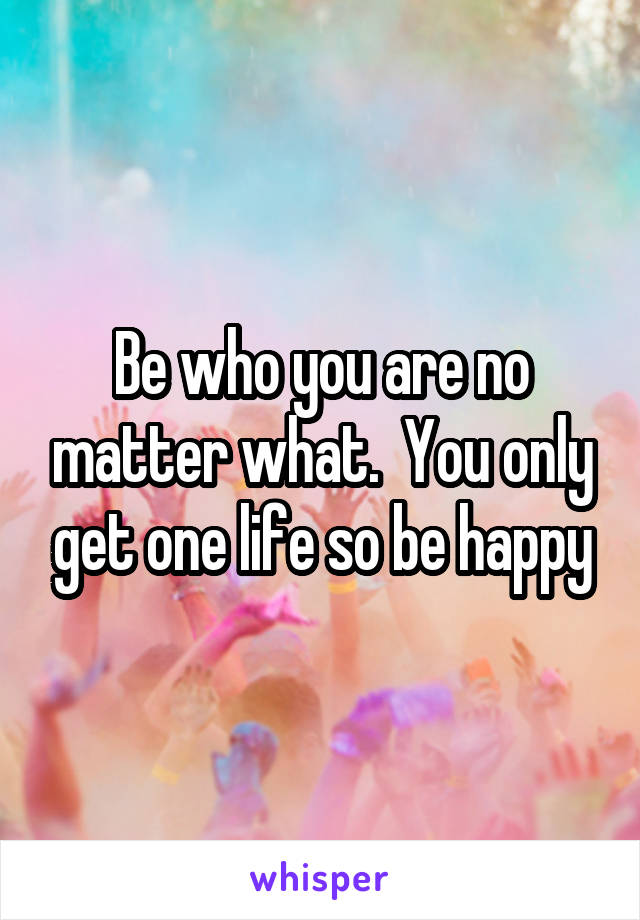 Be who you are no matter what.  You only get one life so be happy