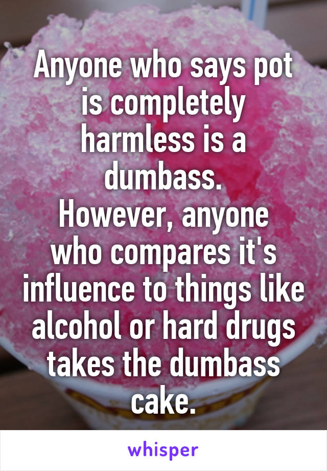 Anyone who says pot is completely harmless is a dumbass.
However, anyone who compares it's influence to things like alcohol or hard drugs takes the dumbass cake.