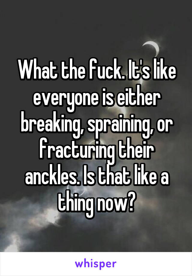 What the fuck. It's like everyone is either breaking, spraining, or fracturing their anckles. Is that like a thing now?