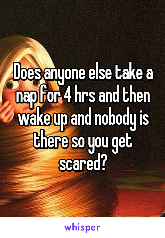 Does anyone else take a nap for 4 hrs and then wake up and nobody is there so you get scared?