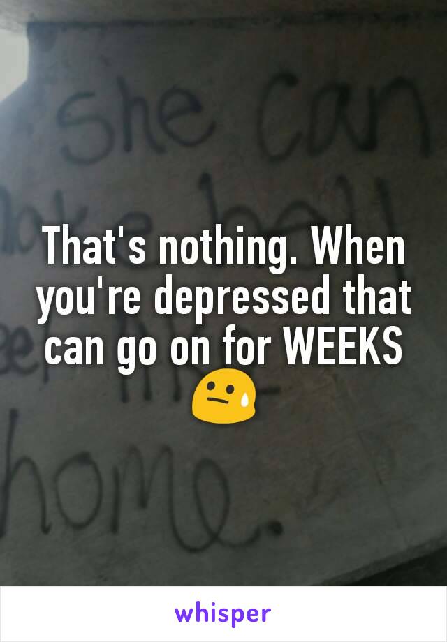 That's nothing. When you're depressed that can go on for WEEKS
😓