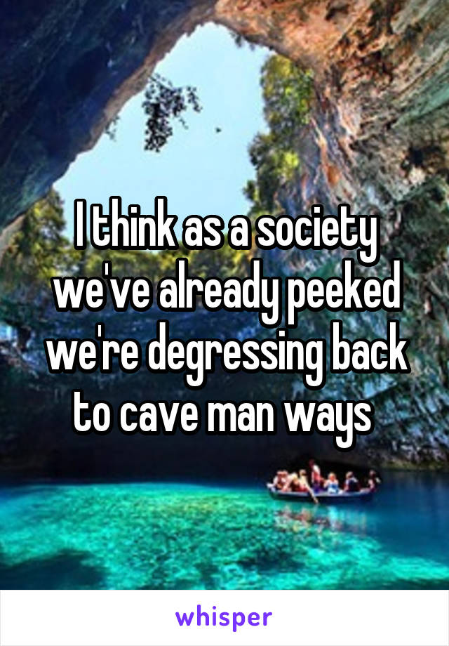 I think as a society we've already peeked we're degressing back to cave man ways 