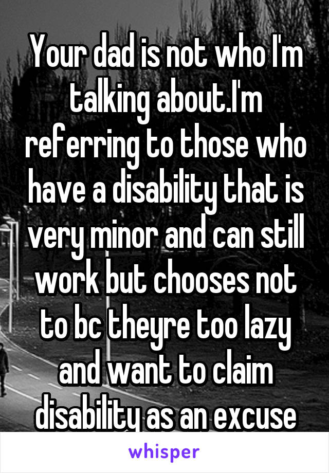 Your dad is not who I'm talking about.I'm referring to those who have a disability that is very minor and can still work but chooses not to bc theyre too lazy and want to claim disability as an excuse