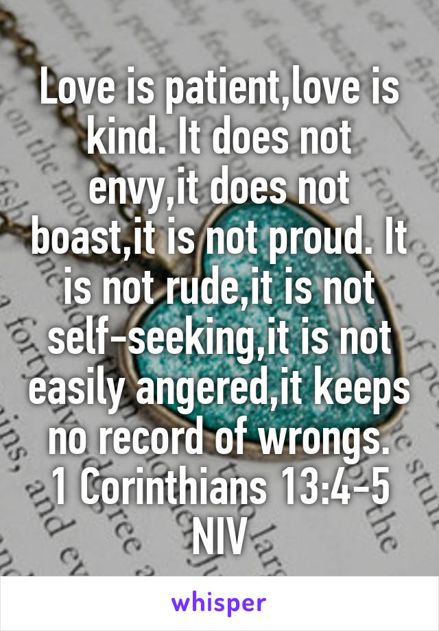 Love is patient,love is kind. It does not envy,it does not boast,it is not proud. It is not rude,it is not self-seeking,it is not easily angered,it keeps no record of wrongs.
1 Corinthians 13:4-5 NIV