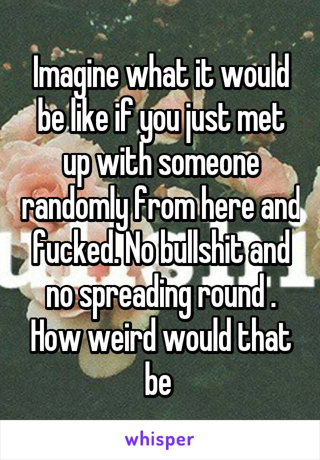 Imagine what it would be like if you just met up with someone randomly from here and fucked. No bullshit and no spreading round . How weird would that be 