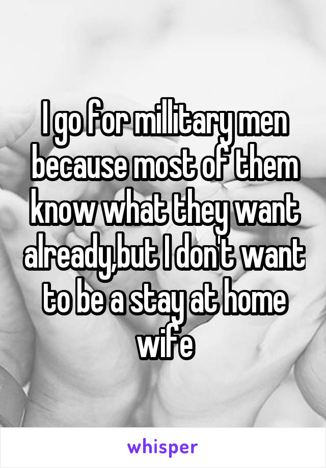 I go for millitary men because most of them know what they want already,but I don't want to be a stay at home wife