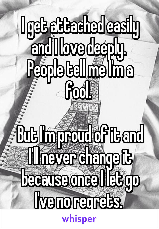 I get attached easily and I love deeply. 
People tell me I'm a fool. 

But I'm proud of it and I'll never change it because once I let go I've no regrets. 