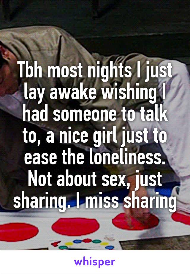 Tbh most nights I just lay awake wishing I had someone to talk to, a nice girl just to ease the loneliness. Not about sex, just sharing. I miss sharing