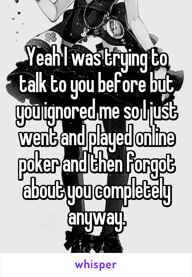 Yeah I was trying to talk to you before but you ignored me so I just went and played online poker and then forgot about you completely anyway.