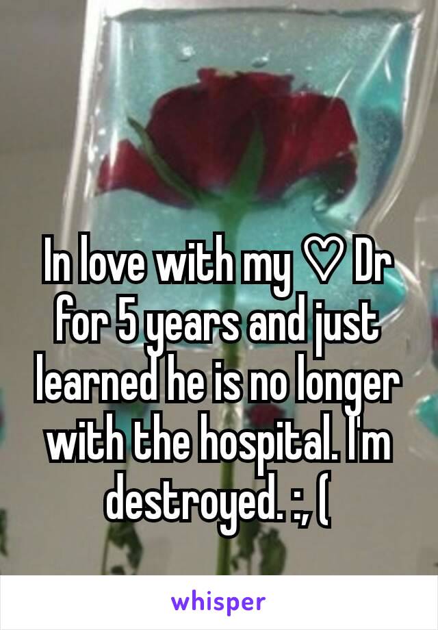 In love with my ♡ Dr for 5 years and just learned he is no longer with the hospital. I'm destroyed. :, (