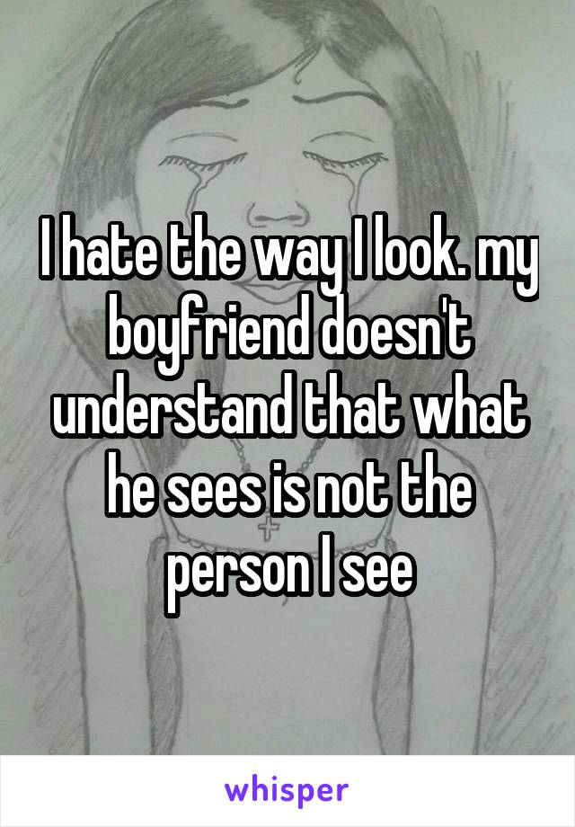 I hate the way I look. my boyfriend doesn't understand that what he sees is not the person I see